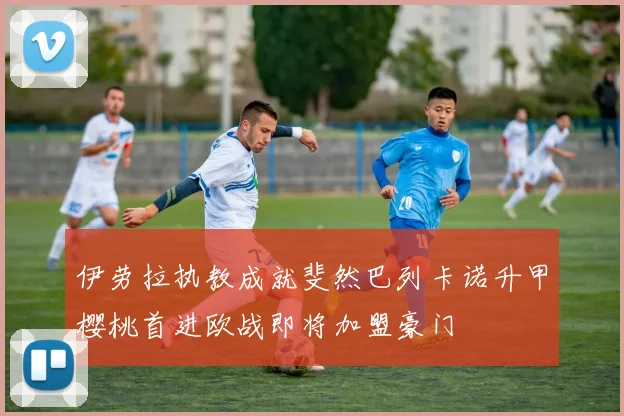 伊劳拉执教成就斐然巴列卡诺升甲樱桃首进欧战即将加盟豪门