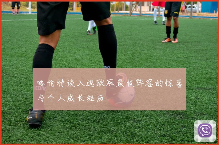 略伦特谈入选欧冠最佳阵容的惊喜与个人成长经历