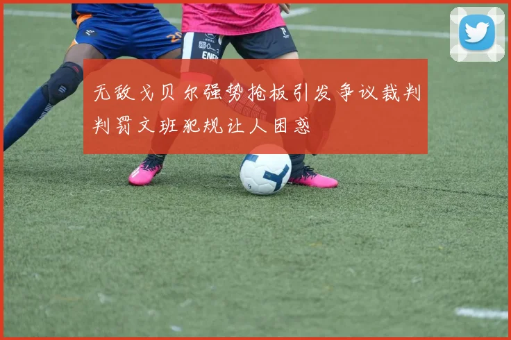 无敌戈贝尔强势抢板引发争议裁判判罚文班犯规让人困惑