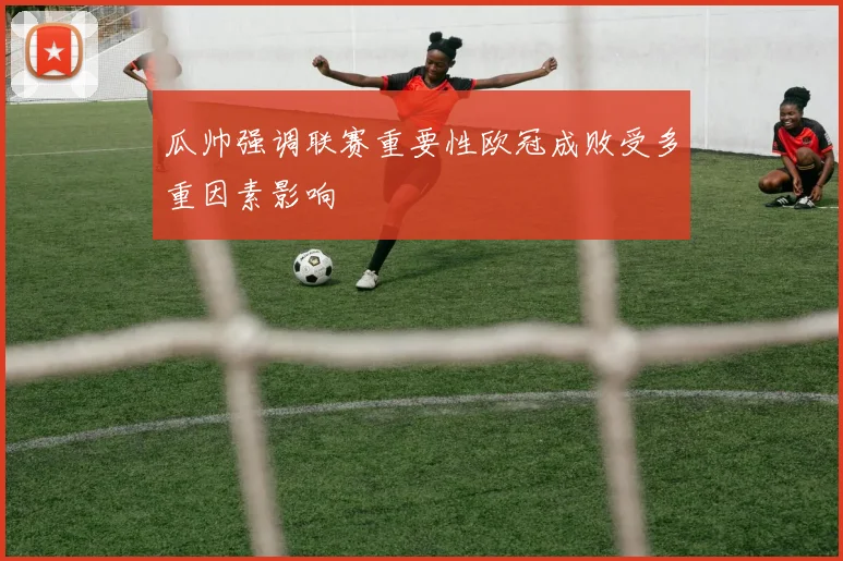 瓜帅强调联赛重要性欧冠成败受多重因素影响