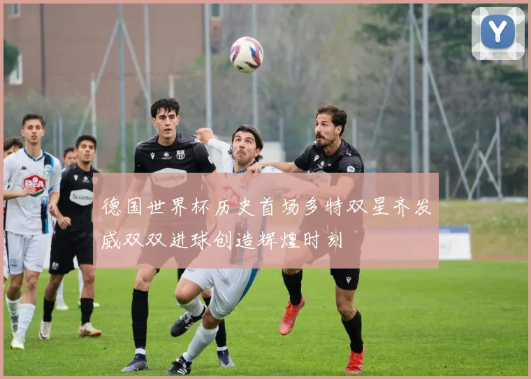 德国世界杯历史首场多特双星齐发威双双进球创造辉煌时刻