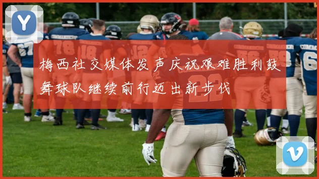 梅西社交媒体发声庆祝艰难胜利鼓舞球队继续前行迈出新步伐