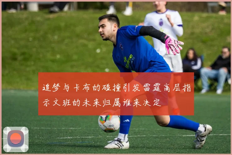 追梦与卡布的碰撞引发雷霆高层指示文班的未来归属谁来决定