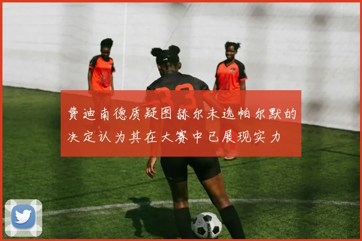 费迪南德质疑图赫尔未选帕尔默的决定认为其在大赛中已展现实力