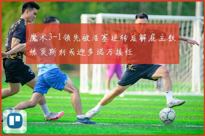 魔术3-1领先被活塞逆转后解雇主教练莫斯利或迎多诺万接任