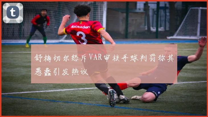 舒梅切尔怒斥VAR审核手球判罚称其愚蠢引发热议