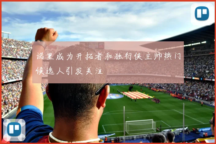 诺里成为开拓者和独行侠主帅热门候选人引发关注