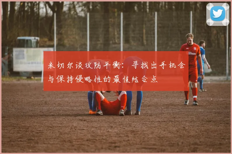 米切尔谈攻防平衡：寻找出手机会与保持侵略性的最佳结合点