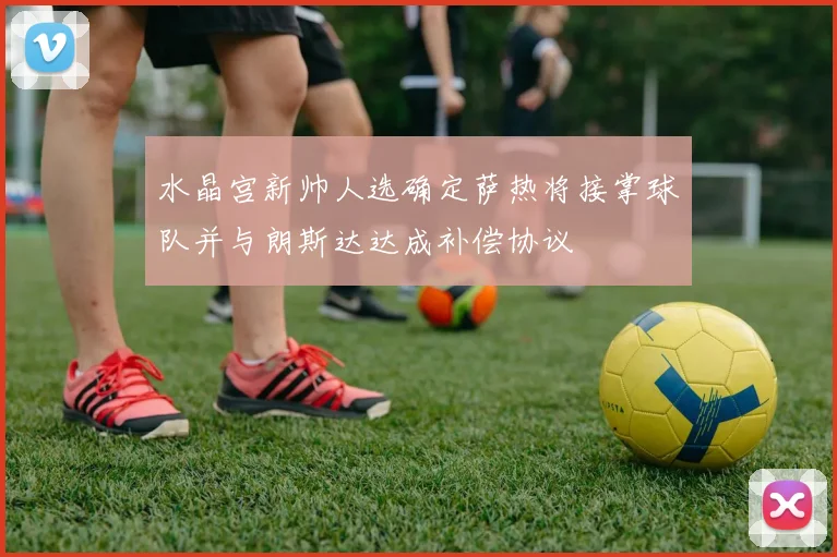 水晶宫新帅人选确定萨热将接掌球队并与朗斯达达成补偿协议