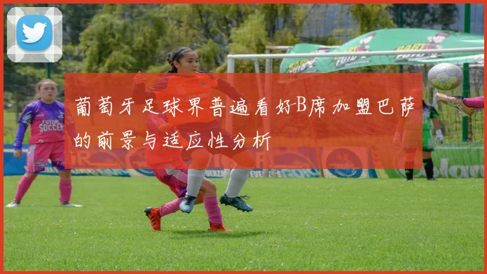 葡萄牙足球界普遍看好B席加盟巴萨的前景与适应性分析