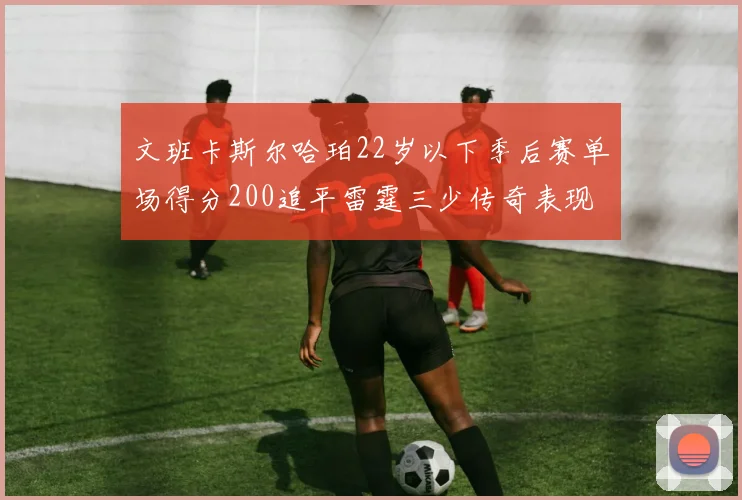 文班卡斯尔哈珀22岁以下季后赛单场得分200追平雷霆三少传奇表现