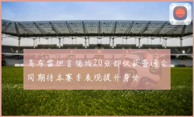 乌布雷坦言场均20分却仅获普通合同期待本赛季表现提升身价
