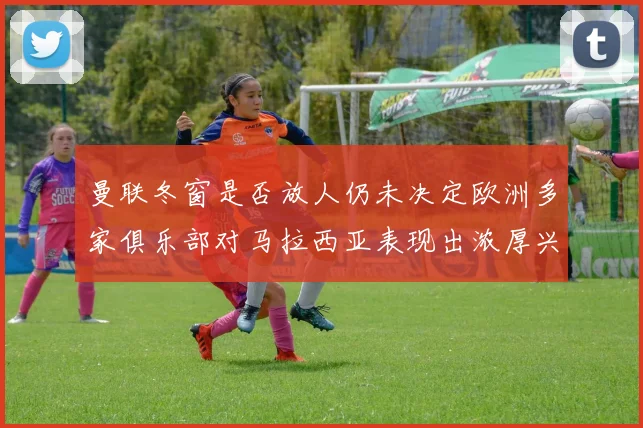曼联冬窗是否放人仍未决定欧洲多家俱乐部对马拉西亚表现出浓厚兴趣