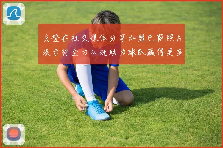 戈登在社交媒体分享加盟巴萨照片表示将全力以赴助力球队赢得更多荣誉